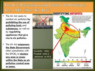 • The Air Act seeks to
combat air pollution by
prohibiting the use of
polluting fuels and
substances, as well as
by regulating
appliances that give
rise to air pollution.
• The Air Act empowers
the State Government,
after consultation with
the SPCBs, to declare
any area or areas
within the State as air
pollution control area
or areas.
Currently Uttar
Pradesh state is
declared as PCA
 