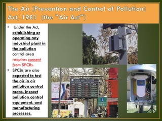 • Under the Act,
establishing or
operating any
industrial plant in
the pollution
control area
requires consent
from SPCBs.
• SPCBs are also
expected to test
the air in air
pollution control
areas, inspect
pollution control
equipment, and
manufacturing
processes.
 