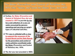  Further, the Water (Prevention and
Control of Pollution) Cess Act was
enacted in 1977 to provide for the
levy and collection of a cess on
water consumed by persons
operating and carrying on certain
types of industrial activities.
 This cess is collected with a view
to augment the resources of the
Central Board and the State Boards
for the prevention and control of
water pollution constituted under
the Water (Prevention and Control
of Pollution) Act, 1974.
 The Act was last amended in 2003.
 