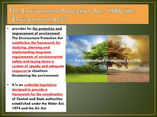 • provides for the protection and
improvement of environment.
The Environment Protection Act
establishes the framework for
studying, planning and
implementing long-term
requirements of environmental
safety and laying down a
system of speedy and adequate
response to situations
threatening the environment.
• It is an umbrella legislation
designed to provide a
framework for the coordination
of Central and State authorities
established under the Water Act,
1974 and the Air Act.
 