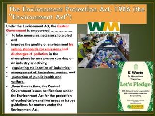 Under the Environment Act, the Central
Government is empowered ……………..
• to take measures necessary to protect
and
• improve the quality of environment by
setting standards for emissions and
discharges of pollution in the
atmosphere by any person carrying on
an industry or activity;
• regulating the location of industries;
• management of hazardous wastes, and
• protection of public health and
welfare.
• From time to time, the Central
Government issues notifications under
the Environment Act for the protection
of ecologically-sensitive areas or issues
guidelines for matters under the
Environment Act.
 