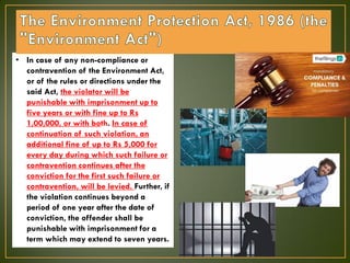 • In case of any non-compliance or
contravention of the Environment Act,
or of the rules or directions under the
said Act, the violator will be
punishable with imprisonment up to
five years or with fine up to Rs
1,00,000, or with both. In case of
continuation of such violation, an
additional fine of up to Rs 5,000 for
every day during which such failure or
contravention continues after the
conviction for the first such failure or
contravention, will be levied. Further, if
the violation continues beyond a
period of one year after the date of
conviction, the offender shall be
punishable with imprisonment for a
term which may extend to seven years.
 
