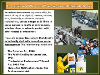 Hazardous waste means any waste which, by
reason of any of its physical, chemical, reactive,
toxic, flammable, explosive or corrosive
characteristics, causes danger or is likely to
cause danger to health or environment,
whether alone or when in contact with
other wastes or substances.
There are several legislations that directly
or indirectly deal with hazardous waste
management. The relevant legislations are
:
• The Factories Act, 1948,
• The Public Liability Insurance Act,
1991,
• The National Environment Tribunal
Act, 1995 And
• Rules And Notifications Under The
Environmental Act.
 