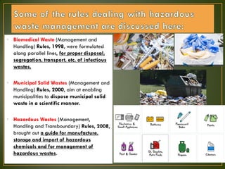 • Biomedical Waste (Management and
Handling) Rules, 1998, were formulated
along parallel lines, for proper disposal,
segregation, transport, etc, of infectious
wastes.
• Municipal Solid Wastes (Management and
Handling) Rules, 2000, aim at enabling
municipalities to dispose municipal solid
waste in a scientific manner.
• Hazardous Wastes (Management,
Handling and Transboundary) Rules, 2008,
brought out a guide for manufacture,
storage and import of hazardous
chemicals and for management of
hazardous wastes.
 