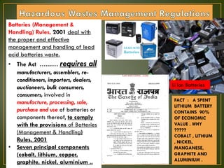 Batteries (Management &
Handling) Rules, 2001 deal with
the proper and effective
management and handling of lead
acid batteries waste.
• The Act ……… requires all
manufacturers, assemblers, re-
conditioners, importers, dealers,
auctioneers, bulk consumers,
consumers, involved in
manufacture, processing, sale,
purchase and use of batteries or
components thereof, to comply
with the provisions of Batteries
(Management & Handling)
Rules, 2001
• Seven principal components
(cobalt, lithium, copper,
graphite, nickel, aluminium ..
FACT : A SPENT
LITHIUM BATTERY
CONTAINS 90%
OF ECONOMIC
VALUE . WHY
?????
COBALT , LITHIUM
, NICKEL,
MANGANESE,
GRAPHITE AND
ALUMINIUM .
Li Ion Batteries
 