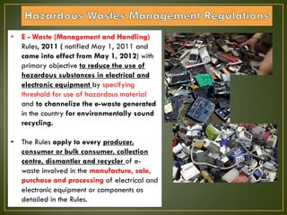 • E - Waste (Management and Handling)
Rules, 2011 ( notified May 1, 2011 and
came into effect from May 1, 2012) with
primary objective to reduce the use of
hazardous substances in electrical and
electronic equipment by specifying
threshold for use of hazardous material
and to channelize the e-waste generated
in the country for environmentally sound
recycling.
• The Rules apply to every producer,
consumer or bulk consumer, collection
centre, dismantler and recycler of e-
waste involved in the manufacture, sale,
purchase and processing of electrical and
electronic equipment or components as
detailed in the Rules.
 