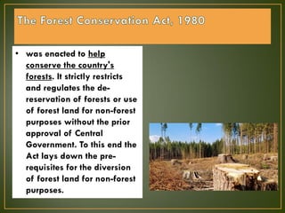 • was enacted to help
conserve the country's
forests. It strictly restricts
and regulates the de-
reservation of forests or use
of forest land for non-forest
purposes without the prior
approval of Central
Government. To this end the
Act lays down the pre-
requisites for the diversion
of forest land for non-forest
purposes.
 