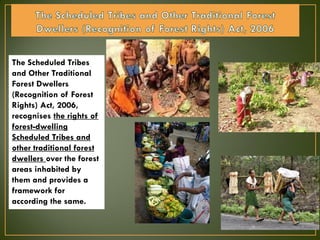 The Scheduled Tribes
and Other Traditional
Forest Dwellers
(Recognition of Forest
Rights) Act, 2006,
recognises the rights of
forest-dwelling
Scheduled Tribes and
other traditional forest
dwellers over the forest
areas inhabited by
them and provides a
framework for
according the same.
 