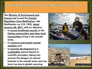 The Ministry of Environment and
Forests had issued the Coastal
Regulation Zone Notification vide
Notification no. S O. 19(E), dated
January 06, 2011 with an objective
• to ensure livelihood security to the
fishing communities and other local
communities living in the coastal
areas,
• to conserve and protect coastal
stretches and
• to promote development in a
sustainable manner based on
scientific principles, taking into
account the dangers of natural
hazards in the coastal areas and sea
level rise due to global warming.
 