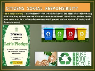 Social responsibility is an ethical theory in which individuals are accountable for fulfilling
their civic duty, and the actions of an individual must benefit the whole of society. In this
way, there must be a balance between economic growth and the welfare of society and
the environment.
 