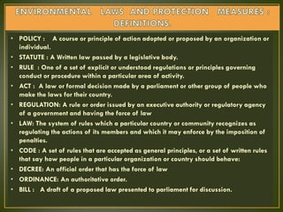 • POLICY : A course or principle of action adopted or proposed by an organization or
individual.
• STATUTE : A Written law passed by a legislative body.
• RULE : One of a set of explicit or understood regulations or principles governing
conduct or procedure within a particular area of activity.
• ACT : A law or formal decision made by a parliament or other group of people who
make the laws for their country.
• REGULATION: A rule or order issued by an executive authority or regulatory agency
of a government and having the force of law
• LAW: The system of rules which a particular country or community recognizes as
regulating the actions of its members and which it may enforce by the imposition of
penalties.
• CODE : A set of rules that are accepted as general principles, or a set of written rules
that say how people in a particular organization or country should behave:
• DECREE: An official order that has the force of law
• ORDINANCE: An authoritative order.
• BILL : A draft of a proposed law presented to parliament for discussion.
 