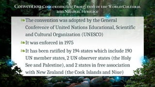 Convention Concerning the Protection of the World Cultural
and Natural Heritage
❧The convention was adopted by the General
Conference of United Nations Educational, Scientific
and Cultural Organization (UNESCO)
❧It was enforced in 1975
❧It has been ratified by 194 states which include 190
UN member states, 2 UN observer states (the Holy
See and Palestine), and 2 states in free association
with New Zealand (the Cook Islands and Niue)
14
 