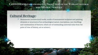 Convention Concerning the Protection of the World Cultural
and Natural Heritage
Cultural Heritage:
Monuments (architectural works, works of monumental sculpture and painting,
elements or structures of an archaeological nature, inscriptions, cave dwellings
and combinations of features, which are of outstanding universal value from the
point of view of history, art or science).
15
 