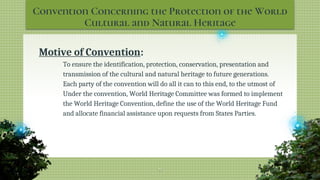 Convention Concerning the Protection of the World
Cultural and Natural Heritage
Motive of Convention:
To ensure the identification, protection, conservation, presentation and
transmission of the cultural and natural heritage to future generations.
Each party of the convention will do all it can to this end, to the utmost of
Under the convention, World Heritage Committee was formed to implement
the World Heritage Convention, define the use of the World Heritage Fund
and allocate financial assistance upon requests from States Parties.
19
 