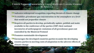 United Nations Framework Convention on Climate Change
(UNFCCC)
❧Indicates widespread recognition regarding threats of climate change
❧To stabilize greenhouse gas concentration in the atmosphere at a level
that would not jeopardize climate
❧Requires all parties to develop, periodically update, publish and make
available to the conference of the parties (COP) their national
inventories of anthropogenic emissions of all greenhouse gases not
controlled by the Montreal Protocol
❧Promotes sustainable development
❧Encourages the developed countries parties to assist the developing
country parties in meeting costs of adaptation to the adverse effects of
climate change
22
 
