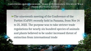 Convention on International Trade in Endangered Species of Wild
Fauna and Flora (CITES)
❧The nineteenth meeting of the Conference of the
Parties (CoP19) recently held in Panama, from Nov 14
to 25, 2022. The purpose was to take stricter trade
regulations for nearly six hundred species of animals
and plants believed to be under increased threat of
extinction from international trade
26
 