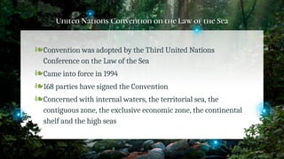 United Nations Convention on the Law of the Sea
❧Convention was adopted by the Third United Nations
Conference on the Law of the Sea
❧Came into force in 1994
❧168 parties have signed the Convention
❧Concerned with internal waters, the territorial sea, the
contiguous zone, the exclusive economic zone, the continental
shelf and the high seas
28
 