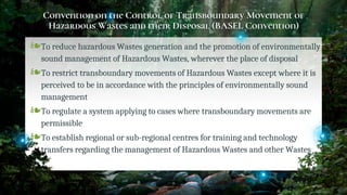 Convention on the Control of Transboundary Movement of
Hazardous Wastes and their Disposal (BASEL Convention)
❧To reduce hazardous Wastes generation and the promotion of environmentally
sound management of Hazardous Wastes, wherever the place of disposal
❧To restrict transboundary movements of Hazardous Wastes except where it is
perceived to be in accordance with the principles of environmentally sound
management
❧To regulate a system applying to cases where transboundary movements are
permissible
❧To establish regional or sub-regional centres for training and technology
transfers regarding the management of Hazardous Wastes and other Wastes
31
 