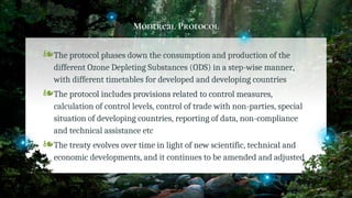 Montreal Protocol
❧The protocol phases down the consumption and production of the
different Ozone Depleting Substances (ODS) in a step-wise manner,
with different timetables for developed and developing countries
❧The protocol includes provisions related to control measures,
calculation of control levels, control of trade with non-parties, special
situation of developing countries, reporting of data, non-compliance
and technical assistance etc
❧The treaty evolves over time in light of new scientific, technical and
economic developments, and it continues to be amended and adjusted
37
 