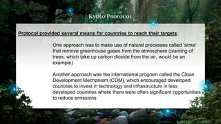 Kyoto Protocol
41
Protocol provided several means for countries to reach their targets.
One approach was to make use of natural processes called ‘sinks’
that remove greenhouse gases from the atmosphere (planting of
trees, which take up carbon dioxide from the air, would be an
example)
Another approach was the international program called the Clean
Development Mechanism (CDM), which encouraged developed
countries to invest in technology and infrastructure in less
developed countries where there were often significant opportunities
to reduce emissions
 