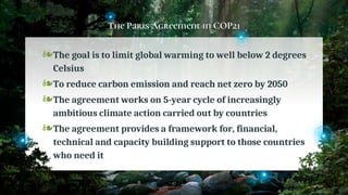 The Paris Agreement in COP21
❧The goal is to limit global warming to well below 2 degrees
Celsius
❧To reduce carbon emission and reach net zero by 2050
❧The agreement works on 5-year cycle of increasingly
ambitious climate action carried out by countries
❧The agreement provides a framework for, financial,
technical and capacity building support to those countries
who need it
47
 