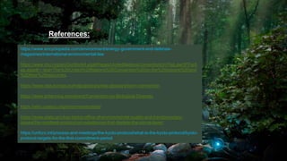 54
https://www.encyclopedia.com/environment/energy-government-and-defense-
magazines/international-environmental-law
https://www.imo.org/en/OurWork/Legal/Pages/UnitedNationsConventionOnTheLawOfTheS
ea.aspx#:~:text=The%20United%20Nations%20Convention%20on,the%20oceans%20and
%20their%20resources.
https://www.eea.europa.eu/help/glossary/eea-glossary/bonn-convention
https://www.britannica.com/event/Convention-on-Biological-Diversity
https://whc.unesco.org/en/conventiontext/
https://www.state.gov/key-topics-office-of-environmental-quality-and-transboundary-
issues/the-montreal-protocol-on-substances-that-deplete-the-ozone-layer/
https://unfccc.int/process-and-meetings/the-kyoto-protocol/what-is-the-kyoto-protocol/kyoto-
protocol-targets-for-the-first-commitment-period
References:
 