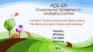 ADS 659
       Environmental Management In
            Developing Countries
Case Study 2: “Development-Induces Water Pollution in Malaysia:
Policy Planning, Instruments for Protection and Emerging Issues”

                           Prepared by:
                          Aliff Shafique
                          Fatin Naqibah
                          Khairul Amini

                              BC5C
 