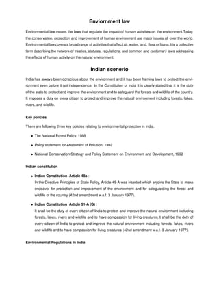 Enviornment law
Environmental law means the laws that regulate the impact of human activities on the environment.Today,
the conservation, protection and improvement of human environment are major issues all over the world.
Environmental law covers a broad range of activities that affect air, water, land, ﬂora or fauna.It is a collective
term describing the network of treaties, statutes, regulations, and common and customary laws addressing
the effects of human activity on the natural environment.
Indian scenerio
India has always been conscious about the environment and it has been framing laws to protect the envi-
ronment even before it got independence. In the Constitution of India it is clearly stated that it is the duty
of the state to protect and improve the environment and to safeguard the forests and wildlife of the country.
It imposes a duty on every citizen to protect and improve the natural environment including forests, lakes,
rivers, and wildlife.
Key policies
There are following three key policies relating to environmental protection in India.
• The National Forest Policy, 1988
• Policy statement for Abatement of Pollution, 1992
• National Conservation Strategy and Policy Statement on Environment and Development, 1992
Indian constitution
• Indian Constitution Article 48a :
In the Directive Principles of State Policy, Article 48-A was inserted which enjoins the State to make
endeavor for protection and improvement of the environment and for safeguarding the forest and
wildlife of the country (42nd amendment w.e.f. 3 January 1977).
• Indian Constitution Article 51-A (G) :
It shall be the duty of every citizen of India to protect and improve the natural environment including
forests, lakes, rivers and wildlife and to have compassion for living creatures.It shall be the duty of
every citizen of India to protect and improve the natural environment including forests, lakes, rivers
and wildlife and to have compassion for living creatures (42nd amendment w.e.f. 3 January 1977).
Environmental Regulations In India
 