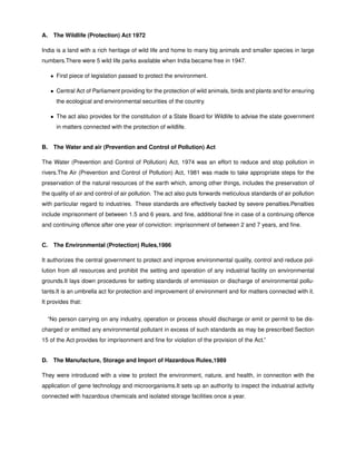 A. The Wildlife (Protection) Act 1972
India is a land with a rich heritage of wild life and home to many big animals and smaller species in large
numbers.There were 5 wild life parks available when India became free in 1947.
• First piece of legislation passed to protect the environment.
• Central Act of Parliament providing for the protection of wild animals, birds and plants and for ensuring
the ecological and environmental securities of the country.
• The act also provides for the constitution of a State Board for Wildlife to advise the state government
in matters connected with the protection of wildlife.
B. The Water and air (Prevention and Control of Pollution) Act
The Water (Prevention and Control of Pollution) Act, 1974 was an effort to reduce and stop pollution in
rivers.The Air (Prevention and Control of Pollution) Act, 1981 was made to take appropriate steps for the
preservation of the natural resources of the earth which, among other things, includes the preservation of
the quality of air and control of air pollution. The act also puts forwards meticulous standards of air pollution
with particular regard to industries. These standards are effectively backed by severe penalties.Penalties
include imprisonment of between 1.5 and 6 years, and ﬁne, additional ﬁne in case of a continuing offence
and continuing offence after one year of conviction: imprisonment of between 2 and 7 years, and ﬁne.
C. The Environmental (Protection) Rules,1986
It authorizes the central government to protect and improve environmental quality, control and reduce pol-
lution from all resources and prohibit the setting and operation of any industrial facility on environmental
grounds.It lays down procedures for setting standards of emmission or discharge of environmental pollu-
tants.It is an umbrella act for protection and improvement of environment and for matters connected with it.
It provides that:
“No person carrying on any industry, operation or process should discharge or emit or permit to be dis-
charged or emitted any environmental pollutant in excess of such standards as may be prescribed Section
15 of the Act provides for imprisonment and ﬁne for violation of the provision of the Act.”
D. The Manufacture, Storage and Import of Hazardous Rules,1989
They were introduced with a view to protect the environment, nature, and health, in connection with the
application of gene technology and microorganisms.It sets up an authority to inspect the industrial activity
connected with hazardous chemicals and isolated storage facilities once a year.
 