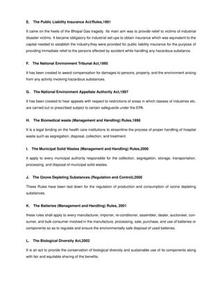 E. The Public Liability Insurance Act/Rules,1991
It came on the heels of the Bhopal Gas tragedy. Its main aim was to provide relief to victims of industrial
disaster victims. It became obligatory for industrial set-ups to obtain insurance which was equivalent to the
capital needed to establish the industry.they were provided for public liability insurance for the purpose of
providing immediate relief to the persons affected by accident while handling any hazardous substance.
F. The National Environment Tribunal Act,1995
It has been created to award compensation for damages to persons, property, and the environment arising
from any activity involving hazardous substances.
G. The National Environment Appellate Authority Act,1997
It has been created to hear appeals with respect to restrictions of areas in which classes of industries etc.
are carried out or prescribed subject to certain safeguards under the EPA.
H. The Biomedical waste (Management and Handling) Rules,1998
It is a legal binding on the health care institutions to streamline the process of proper handling of hospital
waste such as segregation, disposal, collection, and treatment.
I. The Municipal Solid Wastes (Management and Handling) Rules,2000
It apply to every municipal authority responsible for the collection, segregation, storage, transportation,
processing, and disposal of municipal solid wastes.
J. The Ozone Depleting Substances (Regulation and Control),2000
These Rules have been laid down for the regulation of production and consumption of ozone depleting
substances.
K. The Batteries (Management and Handling) Rules, 2001
these rules shall apply to every manufacturer, importer, re-conditioner, assembler, dealer, auctioneer, con-
sumer, and bulk consumer involved in the manufacture, processing, sale, purchase, and use of batteries or
components so as to regulate and ensure the environmentally safe disposal of used batteries.
L. The Biological Diversity Act,2002
It is an act to provide the conservation of biological diversity and sustainable use of its components along
with fair and equitable sharing of the beneﬁts.
 
