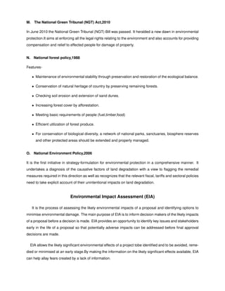 M. The National Green Tribunal (NGT) Act,2010
In June 2010 the National Green Tribunal (NGT) Bill was passed. It heralded a new dawn in environmental
protection.It aims at enforcing all the legal rights relating to the environment and also accounts for providing
compensation and relief to effected people for damage of property.
N. National forest policy,1988
Features-
• Maintenance of environmental stability through preservation and restoration of the ecological balance.
• Conservation of natural heritage of country by preserving remaining forests.
• Checking soil erosion and extension of sand dunes.
• Increasing forest cover by afforestation.
• Meeting basic requirements of people (fuel,timber,food)
• Efﬁcient utilization of forest produce.
• For conservation of biological diversity, a network of national parks, sanctuaries, biosphere reserves
and other protected areas should be extended and properly managed.
O. National Environment Policy,2006
It is the ﬁrst initiative in strategy-formulation for environmental protection in a comprehensive manner. It
undertakes a diagnosis of the causative factors of land degradation with a view to ﬂagging the remedial
measures required in this direction as well as recognizes that the relevant ﬁscal, tariffs and sectoral policies
need to take explicit account of their unintentional impacts on land degradation.
Environmental Impact Assessment (EIA)
It is the process of assessing the likely environmental impacts of a proposal and identifying options to
minimise environmental damage. The main purpose of EIA is to inform decision makers of the likely impacts
of a proposal before a decision is made. EIA provides an opportunity to identify key issues and stakeholders
early in the life of a proposal so that potentially adverse impacts can be addressed before ﬁnal approval
decisions are made.
EIA allows the likely signiﬁcant environmental effects of a project tobe identiﬁed and to be avoided, reme-
died or minimised at an early stage.By making the information on the likely signiﬁcant effects available, EIA
can help allay fears created by a lack of information.
 
