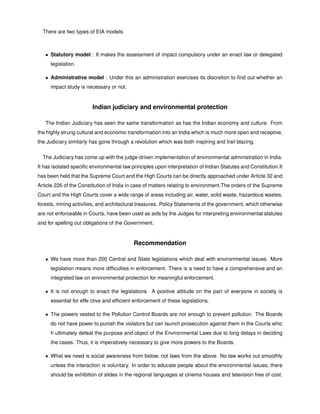 There are two types of EIA models.
• Statutory model : It makes the assessment of impact compulsory under an enact law or delegated
legislation.
• Administrative model : Under this an administration exercises its discretion to ﬁnd out whether an
impact study is necessary or not.
Indian judiciary and environmental protection
The Indian Judiciary has seen the same transformation as has the Indian economy and culture. From
the highly strung cultural and economic transformation into an India which is much more open and receptive,
the Judiciary similarly has gone through a revolution which was both inspiring and trail blazing.
The Judiciary has come up with the judge-driven implementation of environmental administration in India.
It has isolated speciﬁc environmental law principles upon interpretation of Indian Statutes and Constitution.It
has been held that the Supreme Court and the High Courts can be directly approached under Article 32 and
Article 226 of the Constitution of India in case of matters relating to environment.The orders of the Supreme
Court and the High Courts cover a wide range of areas including air, water, solid waste, hazardous wastes,
forests, mining activities, and architectural treasures. Policy Statements of the government, which otherwise
are not enforceable in Courts, have been used as aids by the Judges for interpreting environmental statutes
and for spelling out obligations of the Government.
Recommendation
• We have more than 200 Central and State legislations which deal with environmental issues. More
legislation means more difﬁculties in enforcement. There is a need to have a comprehensive and an
integrated law on environmental protection for meaningful enforcement.
• It is not enough to enact the legislations. A positive attitude on the part of everyone in society is
essential for effe ctive and efﬁcient enforcement of these legislations.
• The powers vested to the Pollution Control Boards are not enough to prevent pollution. The Boards
do not have power to punish the violators but can launch prosecution against them in the Courts whic
h ultimately defeat the purpose and object of the Environmental Laws due to long delays in deciding
the cases. Thus, it is imperatively necessary to give more powers to the Boards.
• What we need is social awareness from below, not laws from the above. No law works out smoothly
unless the interaction is voluntary. In order to educate people about the environmental issues, there
should be exhibition of slides in the regional languages at cinema houses and television free of cost.
 