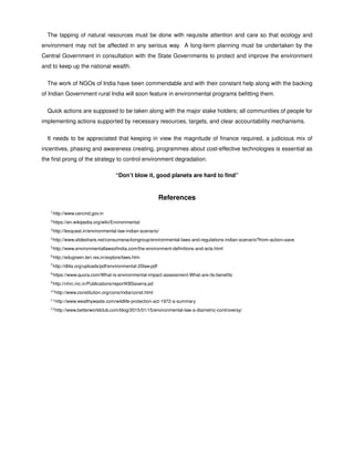 The tapping of natural resources must be done with requisite attention and care so that ecology and
environment may not be affected in any serious way. A long-term planning must be undertaken by the
Central Government in consultation with the State Governments to protect and improve the environment
and to keep up the national wealth.
The work of NGOs of India have been commendable and with their constant help along with the backing
of Indian Government rural India will soon feature in environmental programs beﬁtting them.
Quick actions are supposed to be taken along with the major stake holders; all communities of people for
implementing actions supported by necessary resources, targets, and clear accountability mechanisms.
It needs to be appreciated that keeping in view the magnitude of ﬁnance required, a judicious mix of
incentives, phasing and awareness creating, programmes about cost-effective technologies is essential as
the ﬁrst prong of the strategy to control environment degradation.
“Don’t blow it, good planets are hard to ﬁnd”
References
1http://www.cercind.gov.in
2https://en.wikipedia.org/wiki/Environmental
3http://lexquest.in/environmental-law-indian-scenario/
4http://www.slideshare.net/consumeractiongroup/environmental-laws-and-regulations-indian-scenario?from-action=save
5http://www.environmentallawsoﬁndia.com/the-environment-deﬁnitions-and-acts.html
6http://edugreen.teri.res.in/explore/laws.htm
7http://dl4a.org/uploads/pdf/environmental-20law.pdf
8https://www.quora.com/What-is-environmental-impact-assessment-What-are-its-beneﬁts
9http://nhrc.nic.in/Publications/reportKBSaxena.pd
10http://www.constitution.org/cons/india/const.html
11http://www.wealthywaste.com/wildlife-protection-act-1972-a-summary
12http://www.betterworldclub.com/blog/2015/01/15/environmental-law-a-diametric-controversy/
 