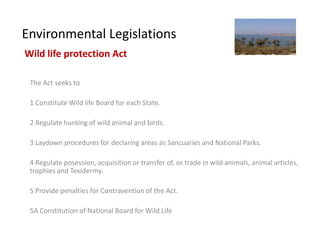 Environmental Legislations
Wild life protection Act

 The Act seeks to

 1 Constitute Wild life Board for each State.

 2 Regulate hunting of wild animal and birds.

 3 Laydown procedures for declaring areas as Sancuaries and National Parks.

 4 Regulate posession, acquisition or transfer of, or trade in wild animals, animal articles,
 trophies and Texidermy.

 5 Provide penalties for Contravention of the Act.

 5A Constitution of National Board for Wild Life
 