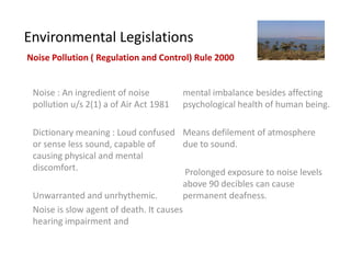 Environmental Legislations
Noise Pollution ( Regulation and Control) Rule 2000


 Noise : An ingredient of noise         mental imbalance besides affecting
 pollution u/s 2(1) a of Air Act 1981   psychological health of human being.

 Dictionary meaning : Loud confused Means defilement of atmosphere
 or sense less sound, capable of         due to sound.
 causing physical and mental
 discomfort.                             Prolonged exposure to noise levels
                                         above 90 decibles can cause
 Unwarranted and unrhythemic.            permanent deafness.
 Noise is slow agent of death. It causes
 hearing impairment and
 