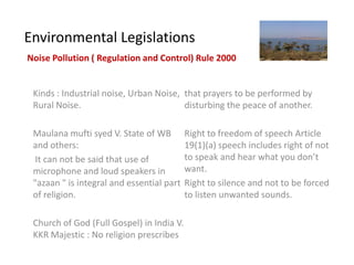 Environmental Legislations
Noise Pollution ( Regulation and Control) Rule 2000


 Kinds : Industrial noise, Urban Noise, that prayers to be performed by
 Rural Noise.                           disturbing the peace of another.

 Maulana mufti syed V. State of WB         Right to freedom of speech Article
 and others:                               19(1)(a) speech includes right of not
  It can not be said that use of           to speak and hear what you don’t
 microphone and loud speakers in           want.
 "azaan " is integral and essential part   Right to silence and not to be forced
 of religion.                              to listen unwanted sounds.

 Church of God (Full Gospel) in India V.
 KKR Majestic : No religion prescribes
 