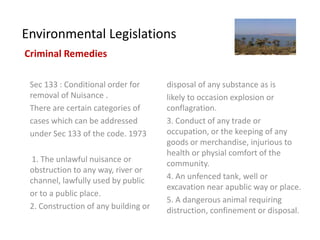 Environmental Legislations
Criminal Remedies

 Sec 133 : Conditional order for      disposal of any substance as is
 removal of Nuisance .                likely to occasion explosion or
 There are certain categories of      conflagration.
 cases which can be addressed         3. Conduct of any trade or
 under Sec 133 of the code. 1973      occupation, or the keeping of any
                                      goods or merchandise, injurious to
                                      health or physial comfort of the
  1. The unlawful nuisance or         community.
 obstruction to any way, river or
 channel, lawfully used by public     4. An unfenced tank, well or
                                      excavation near apublic way or place.
 or to a public place.
                                      5. A dangerous animal requiring
 2. Construction of any building or   distruction, confinement or disposal.
 