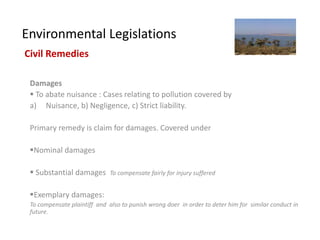 Environmental Legislations
Civil Remedies

 Damages
  To abate nuisance : Cases relating to pollution covered by
 a) Nuisance, b) Negligence, c) Strict liability.

 Primary remedy is claim for damages. Covered under

 Nominal damages

  Substantial damages        To compensate fairly for injury suffered


 Exemplary damages:
 To compensate plaintiff and also to punish wrong doer in order to deter him for similar conduct in
 future.
 
