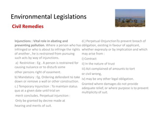 Environmental Legislations
Civil Remedies

 Injunctions : Vital role in abating and           d.) Perpetual OnjunctionTo prevent breach of
 preventing pollution. Where a person who has obligation, existing in favour of applicant,
 infringed or who is about to infringe the rights whether expressly or by implication and which
 of another , he is restrained from pursuing       may arise from :
 such acts by way of injunctions.                  i) Contract
  a) Restrictive : Eg . A person is restrained for ii) In the nature of trust
 causing nuisance or to disturb some               iii) Act complained of amounts to tort
 other persons right of easement.                  or civil wrong,
 b) Mandatory : Eg. Ordering defendant to take iv) may be any other legal obligation.
 down or remove a wall or other construction.
                                                   Granted where damages do not provide
 c.) Temporary Injunction : To maintain status adequate relief, or where purpose is to prevent
 quo at a given date until trial on                multiplicity of suit.
  merit concludes. Perpetual injunction :
  Only be granted by decree made at
 hearing and merits of suit.
 