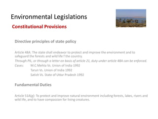 Environmental Legislations
Constitutional Provisions

 Directive principles of state policy

 Article 48A: The state shall endeavor to protect and improve the environment and to
 safeguard the forests and wild life f the country.
 Through PIL, or through a letter on basis of article 21, duty under article 48A can be enforced.
 Cases:     M.C.Mehta Vs. Union of India 1992
            Tarun Vs. Union of India 1992
            Satish Vs. State of Uttar Pradesh 1992

 Fundamental Duties

 Article 51A(g): To protect and improve natural environment including forests, lakes, rivers and
 wild life, and to have compassion for living creatures.
 