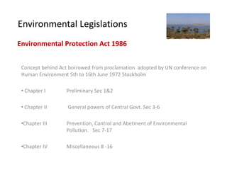 Environmental Legislations
Environmental Protection Act 1986


 Concept behind Act borrowed from proclamation adopted by UN conference on
 Human Environment 5th to 16th June 1972 Stockholm

 • Chapter I      Preliminary Sec 1&2

 • Chapter II      General powers of Central Govt. Sec 3-6

 •Chapter III     Prevention, Control and Abetment of Environmental
                  Pollution. Sec 7-17

 •Chapter IV      Miscellaneous 8 -16
 