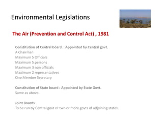 Environmental Legislations

The Air (Prevention and Control Act) , 1981

 Constitution of Central board : Appointed by Central govt.
 A Chairman
 Maximum 5 Officials
 Maximum 5 persons
 Maximum 3 non officials
 Maximum 2 representatives
 One Member Secretary

 Constitution of State board : Appointed by State Govt.
 Same as above.

 Joint Boards
 To be run by Central govt or two or more govts of adjoining states.
 