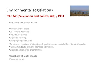Environmental Legislations
The Air (Prevention and Control Act) , 1981
 Functions of Central Board

 Advise Central Board
 Coordinate Activities
 Provide Assistance
 Organize Training
 Campaigning and Media
 To perform functions of state boards during emergencies, in the interest of public.
 Publish handouts, bills and Technical literatures.
 Organize nation wide programmes

 Functions of State boards
  Same as above
 