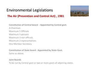 Environmental Legislations
The Air (Prevention and Control Act) , 1981

 Constitution of Central board : Appointed by Central govt.
 A Chairman
 Maximum 5 Officials
 Maximum 5 persons
 Maximum 3 non officials
 Maximum 2 representatives
 One Member Secretary

 Constitution of State board : Appointed by State Govt.
 Same as above.

 Joint Boards
 To be run by Central govt or two or more govts of adjoining states.
 