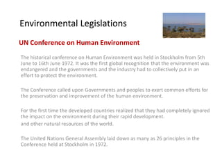 Environmental Legislations
UN Conference on Human Environment
The historical conference on Human Environment was held in Stockholm from 5th
June to 16th June 1972. It was the first global recognition that the environment was
endangered and the governments and the industry had to collectively put in an
effort to protect the environment.

The Conference called upon Governments and peoples to exert common efforts for
the preservation and improvement of the human environment.

For the first time the developed countries realized that they had completely ignored
the impact on the environment during their rapid development.
and other natural resources of the world.

The United Nations General Assembly laid down as many as 26 principles in the
Conference held at Stockholm in 1972.
 