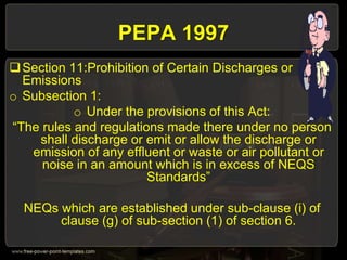 PEPA 1997
Section 11:Prohibition of Certain Discharges or
Emissions
o Subsection 1:
o Under the provisions of this Act:
“The rules and regulations made there under no person
shall discharge or emit or allow the discharge or
emission of any effluent or waste or air pollutant or
noise in an amount which is in excess of NEQS
Standards”
NEQs which are established under sub-clause (i) of
clause (g) of sub-section (1) of section 6.
 
