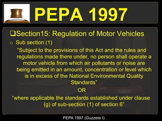 PEPA 1997
Section15: Regulation of Motor Vehicles
o Sub section (1)
“Subject to the provisions of this Act and the rules and
regulations made there under, no person shall operate a
motor vehicle from which air pollutants or noise are
being emitted in an amount, concentration or level which
is in excess of the National Environmental Quality
Standards”
OR
“where applicable the standards established under clause
(g) of sub-section (1) of section 6”
PEPA 1997 (Guzzete I)
 