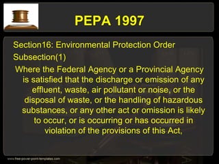 PEPA 1997
Section16: Environmental Protection Order
Subsection(1)
Where the Federal Agency or a Provincial Agency
is satisfied that the discharge or emission of any
effluent, waste, air pollutant or noise, or the
disposal of waste, or the handling of hazardous
substances, or any other act or omission is likely
to occur, or is occurring or has occurred in
violation of the provisions of this Act,
 