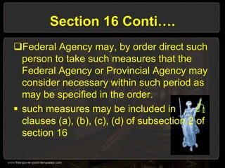 Section 16 Conti….
Federal Agency may, by order direct such
person to take such measures that the
Federal Agency or Provincial Agency may
consider necessary within such period as
may be specified in the order.
 such measures may be included in
clauses (a), (b), (c), (d) of subsection 2 of
section 16
 