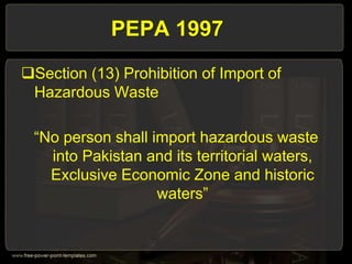 PEPA 1997
Section (13) Prohibition of Import of
Hazardous Waste
“No person shall import hazardous waste
into Pakistan and its territorial waters,
Exclusive Economic Zone and historic
waters”
 